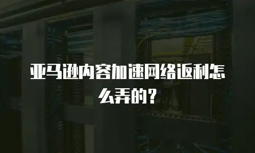 亚马逊内容加速网络返利怎么弄的？