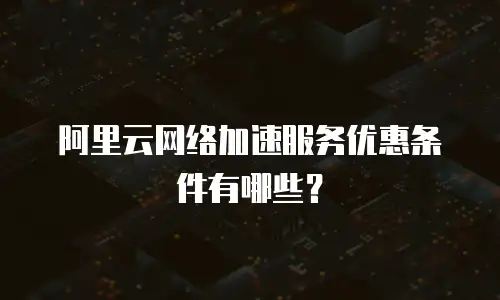 阿里云网络加速服务优惠条件有哪些？