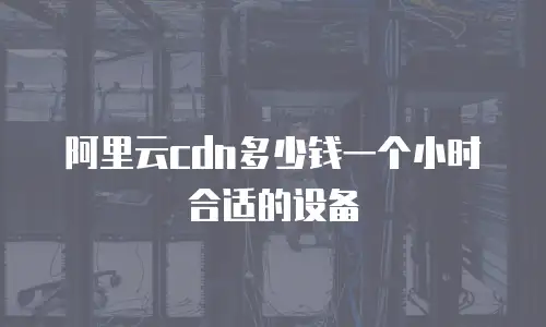 阿里云cdn多少钱一个小时合适的设备