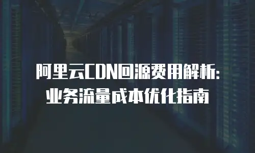 阿里云CDN回源费用解析：业务流量成本优化指南
