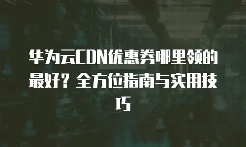 华为云CDN优惠券哪里领的最好？全方位指南与实用技巧