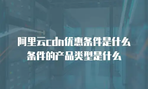 阿里云cdn优惠条件是什么条件的产品类型是什么