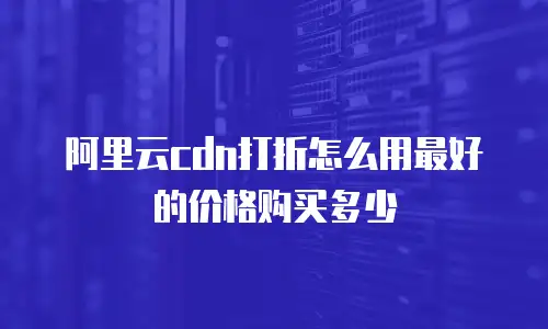 阿里云cdn打折怎么用最好的价格购买多少