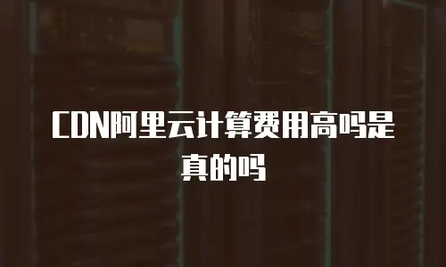 CDN阿里云计算费用高吗是真的吗