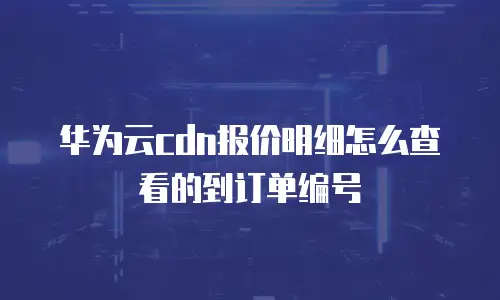 华为云cdn报价明细怎么查看的到订单编号