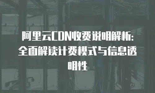 阿里云CDN收费说明解析：全面解读计费模式与信息透明性