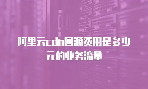阿里云cdn回源费用是多少元的业务流量