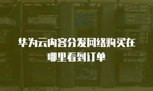 华为云内容分发网络购买在哪里看到订单