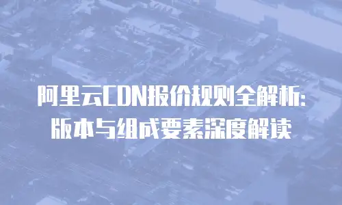 阿里云CDN报价规则全解析：版本与组成要素深度解读