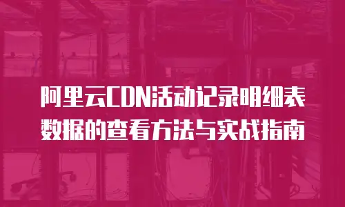 阿里云CDN活动记录明细表数据的查看方法与实战指南