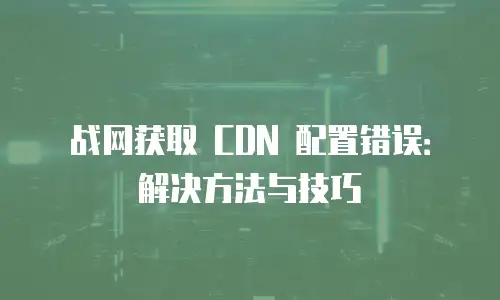 战网获取 CDN 配置错误：解决方法与技巧