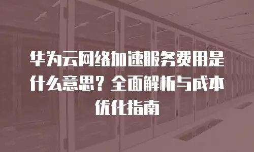 华为云网络加速服务费用是什么意思？全面解析与成本优化指南