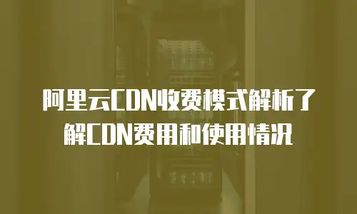 阿里云CDN收费模式解析了解CDN费用和使用情况