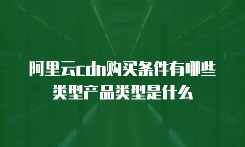 阿里云cdn购买条件有哪些类型产品类型是什么