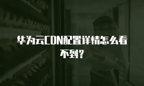 华为云CDN配置详情怎么看不到？
