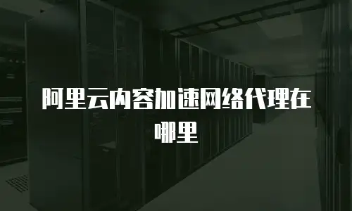 阿里云内容加速网络代理在哪里