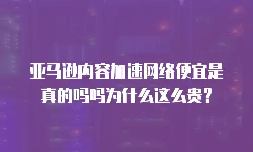 亚马逊内容加速网络便宜是真的吗吗为什么这么贵？