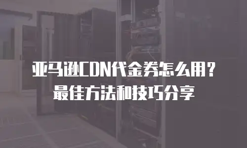 亚马逊CDN代金券怎么用？最佳方法和技巧分享