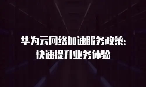 华为云网络加速服务政策：快速提升业务体验
