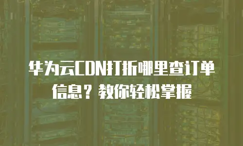 华为云CDN打折哪里查订单信息？教你轻松掌握