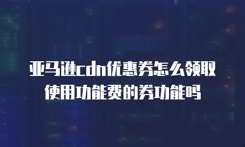 亚马逊cdn优惠券怎么领取使用功能费的券功能吗