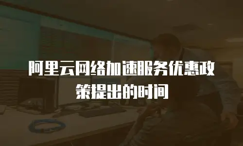 阿里云网络加速服务优惠政策提出的时间