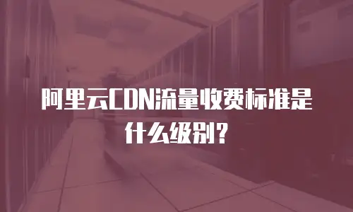 阿里云CDN流量收费标准是什么级别？