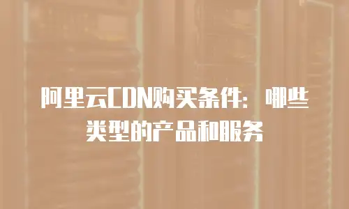 阿里云CDN购买条件：哪些类型的产品和服务
