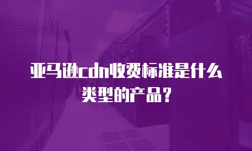 亚马逊cdn收费标准是什么类型的产品？