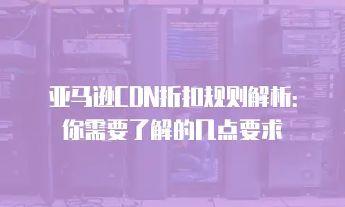 亚马逊CDN折扣规则解析：你需要了解的几点要求