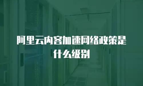 阿里云内容加速网络政策是什么级别