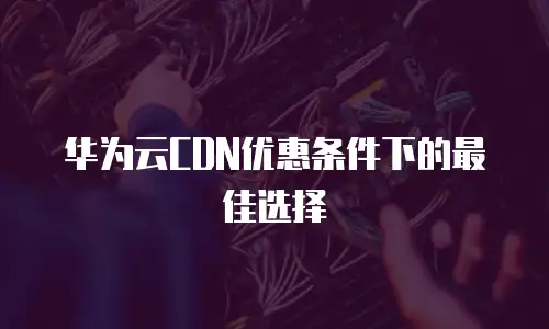华为云CDN优惠条件下的最佳选择