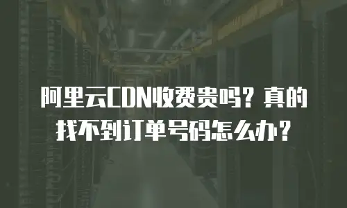 阿里云CDN收费贵吗？真的找不到订单号码怎么办？
