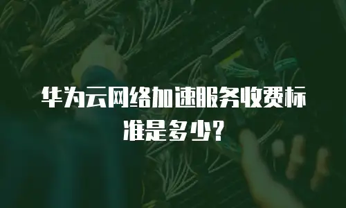 华为云网络加速服务收费标准是多少？
