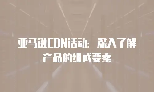 亚马逊CDN活动：深入了解产品的组成要素