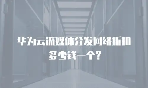 华为云流媒体分发网络折扣多少钱一个？
