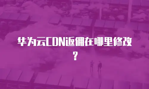 华为云CDN返佣在哪里修改？