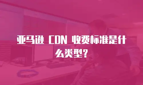 亚马逊 CDN 收费标准是什么类型？