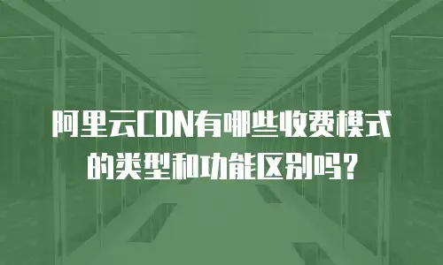 阿里云CDN有哪些收费模式的类型和功能区别吗？