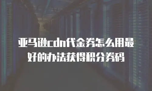亚马逊cdn代金券怎么用最好的办法获得积分券码