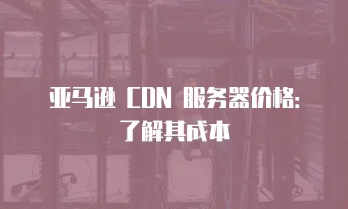 亚马逊 CDN 服务器价格：了解其成本