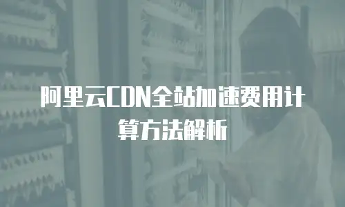 阿里云CDN全站加速费用计算方法解析