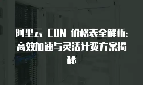 阿里云 CDN 价格表全解析：高效加速与灵活计费方案揭秘