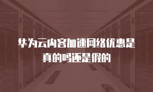 华为云内容加速网络优惠是真的吗还是假的