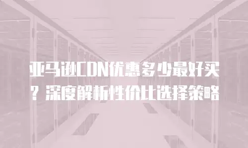 亚马逊CDN优惠多少最好买？深度解析性价比选择策略