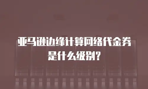 亚马逊边缘计算网络代金券是什么级别？