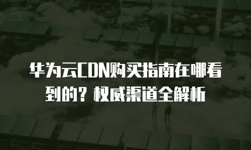 华为云CDN购买指南在哪看到的？权威渠道全解析