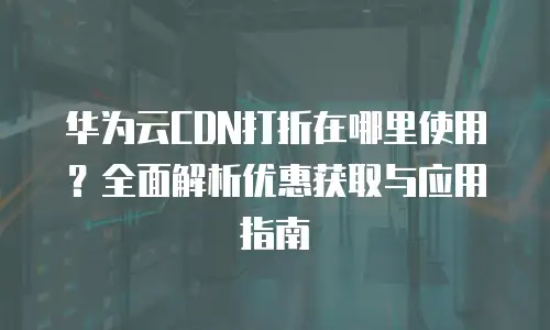 华为云CDN打折在哪里使用？全面解析优惠获取与应用指南