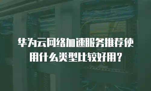 华为云网络加速服务推荐使用什么类型比较好用？