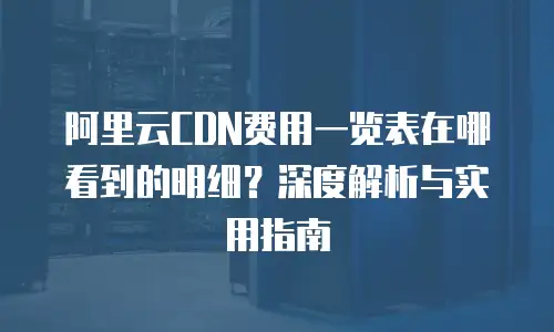 阿里云CDN费用一览表在哪看到的明细？深度解析与实用指南
